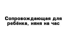 Сопровождающая для ребёнка, няня на час